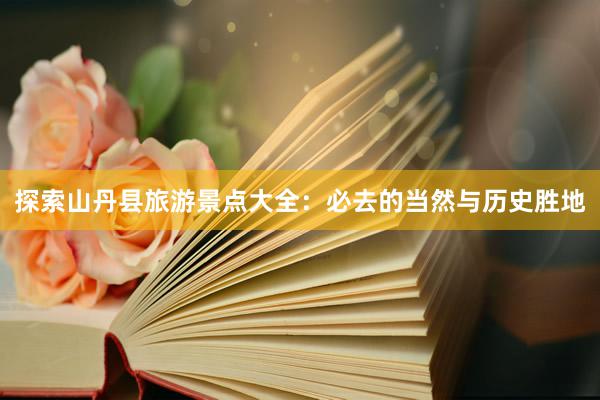 探索山丹县旅游景点大全:必去的当然与历史胜地